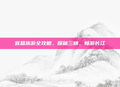 宜昌旅游全攻略，探秘三峡，畅游长江