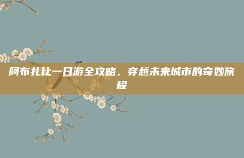 阿布扎比一日游全攻略，穿越未来城市的奇妙旅程
