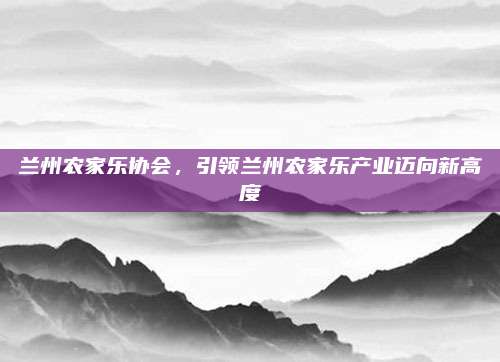 兰州农家乐协会,引领兰州农家乐产业迈向新高度
