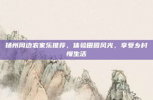 扬州周边农家乐推荐,体验田园风光,享受乡村慢生活