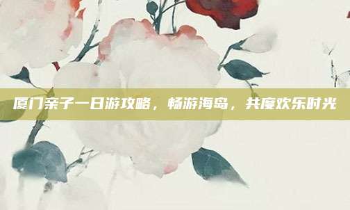 厦门亲子一日游攻略，畅游海岛，共度欢乐时光