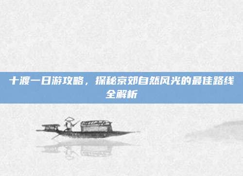 十渡一日游攻略,探秘京郊自然风光的最佳路线全解析