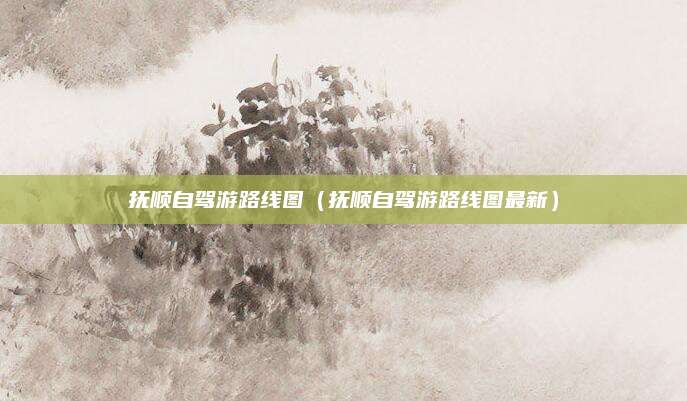 抚顺自驾游路线图（抚顺自驾游路线图最新）