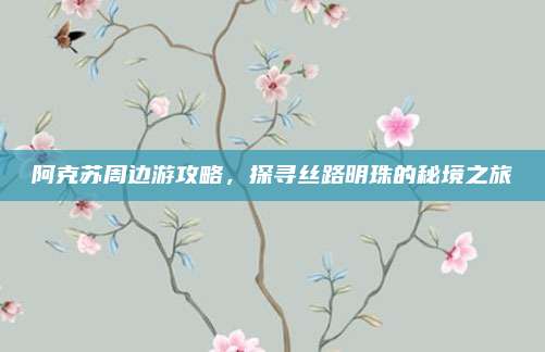 阿克苏周边游攻略,探寻丝路明珠的秘境之旅