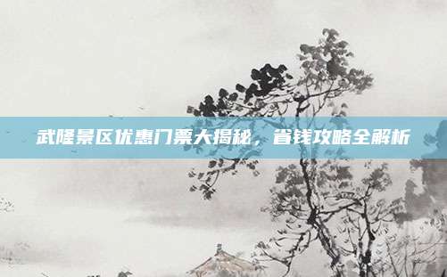 武隆景区优惠门票大揭秘,省钱攻略全解析