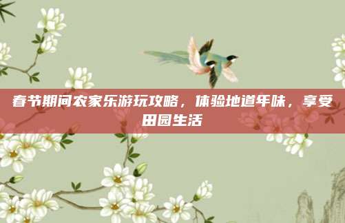 春节期间农家乐游玩攻略，体验地道年味，享受田园生活