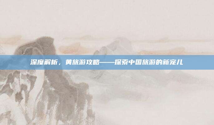 深度解析，黄旅游攻略——探索中国旅游的新宠儿