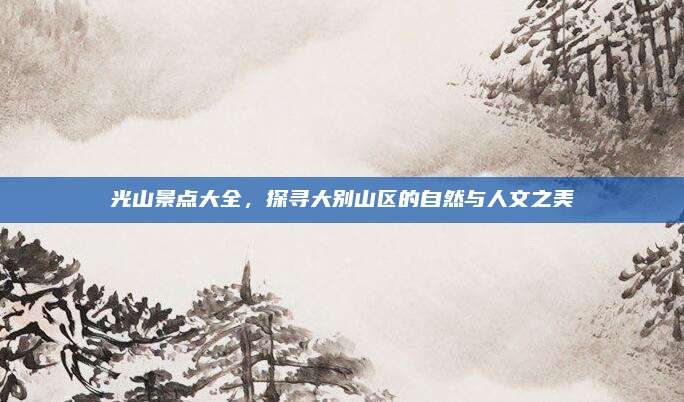 光山景点大全，探寻大别山区的自然与人文之美