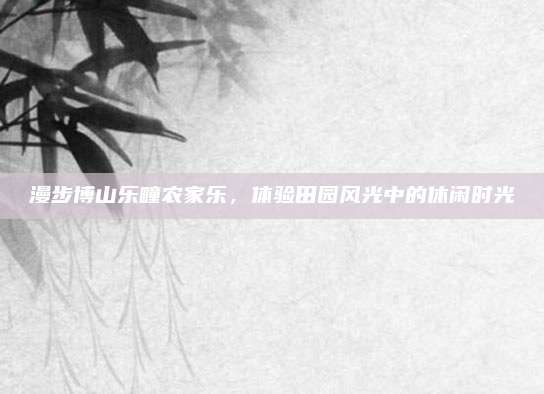 漫步博山乐疃农家乐，体验田园风光中的休闲时光