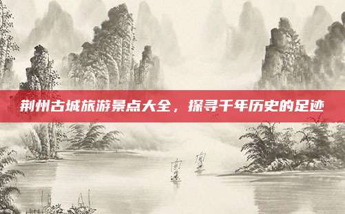 荆州古城旅游景点大全，探寻千年历史的足迹