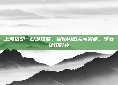 上海近郊一日游攻略，探秘周边美丽景点，享受休闲时光