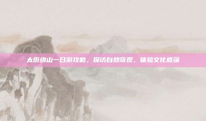 太原绵山一日游攻略，探访自然奇观，体验文化底蕴