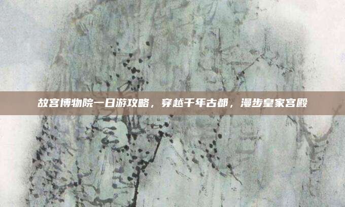 故宫博物院一日游攻略，穿越千年古都，漫步皇家宫殿