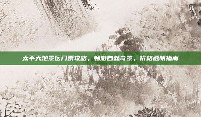 太平天池景区门票攻略，畅游自然奇景，价格透明指南