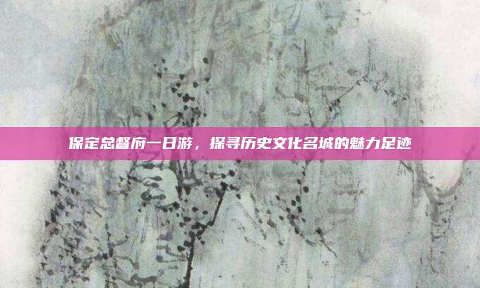 保定总督府一日游，探寻历史文化名城的魅力足迹