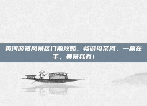 黄河游览风景区门票攻略，畅游母亲河，一票在手，美景我有！