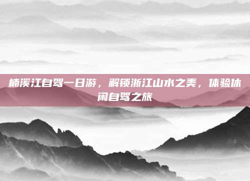 楠溪江自驾一日游，解锁浙江山水之美，体验休闲自驾之旅