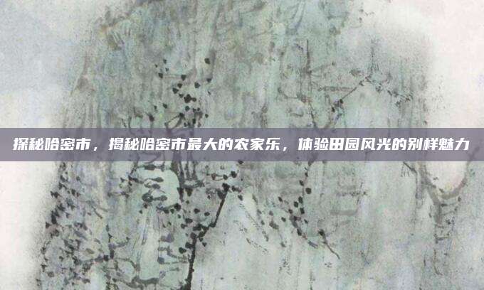 探秘哈密市，揭秘哈密市最大的农家乐，体验田园风光的别样魅力