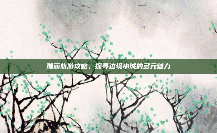 瑞丽旅游攻略,探寻边境小城的多元魅力