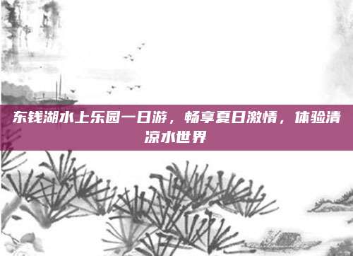 东钱湖水上乐园一日游，畅享夏日激情，体验清凉水世界