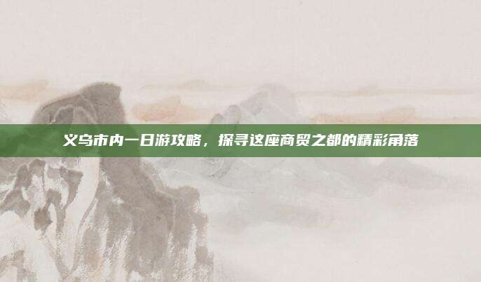 义乌市内一日游攻略，探寻这座商贸之都的精彩角落