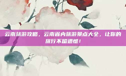 云南旅游攻略，云南省内旅游景点大全，让你的旅行不留遗憾！