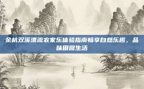余杭双溪漂流农家乐体验指南畅享自然乐趣，品味田园生活
