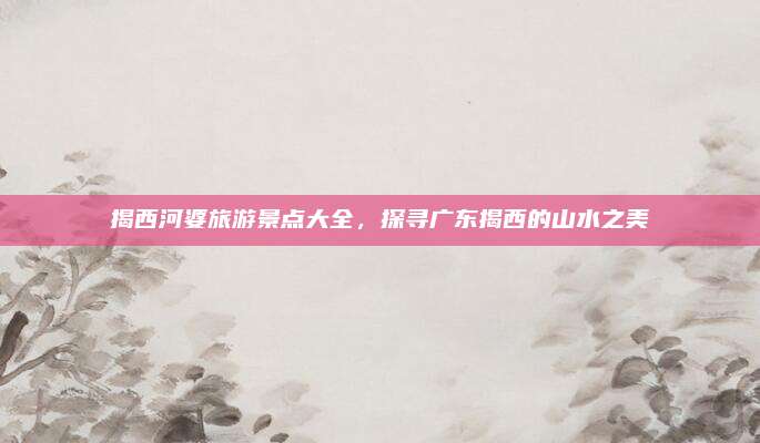 揭西河婆旅游景点大全，探寻广东揭西的山水之美