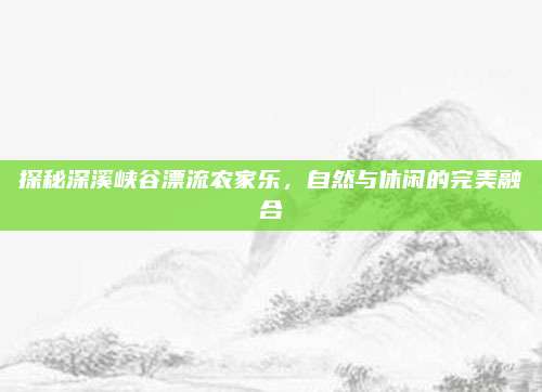 探秘深溪峡谷漂流农家乐，自然与休闲的完美融合