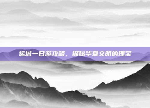 运城一日游攻略，探秘华夏文明的瑰宝