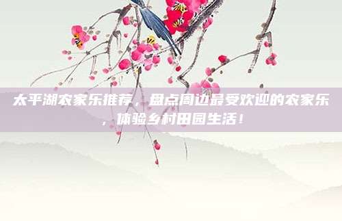 太平湖农家乐推荐，盘点周边最受欢迎的农家乐，体验乡村田园生活！