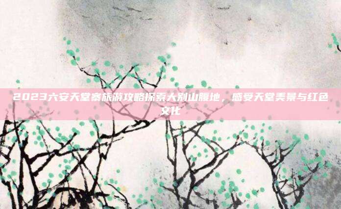 2023六安天堂寨旅游攻略探索大别山腹地,感受天堂美景与红色文化