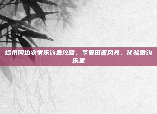 福州周边农家乐钓鱼攻略,享受田园风光,体验垂钓乐趣