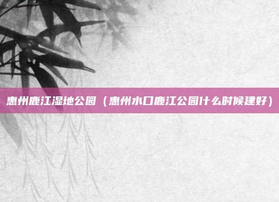 惠州鹿江湿地公园(惠州水口鹿江公园什么时候建好)