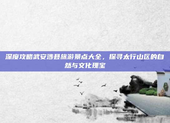 深度攻略武安涉县旅游景点大全,探寻太行山区的自然与文化瑰宝