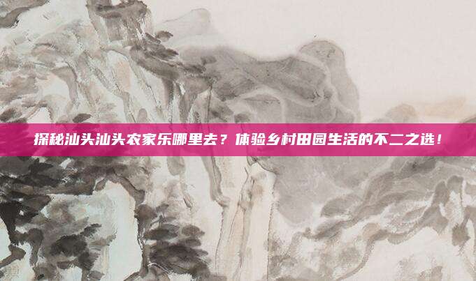 探秘汕头汕头农家乐哪里去?体验乡村田园生活的不二之选!