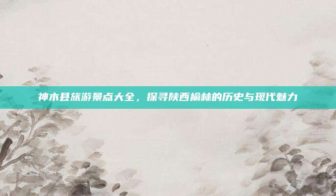 神木县旅游景点大全，探寻陕西榆林的历史与现代魅力