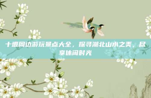 十堰周边游玩景点大全，探寻湖北山水之美，尽享休闲时光