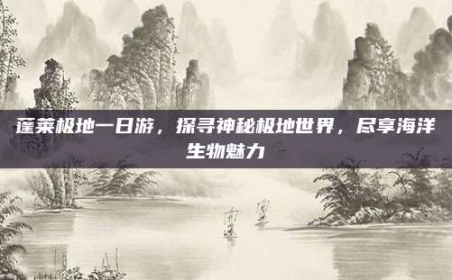 蓬莱极地一日游，探寻神秘极地世界，尽享海洋生物魅力
