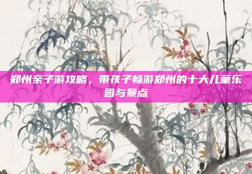 郑州亲子游攻略,带孩子畅游郑州的十大儿童乐园与景点