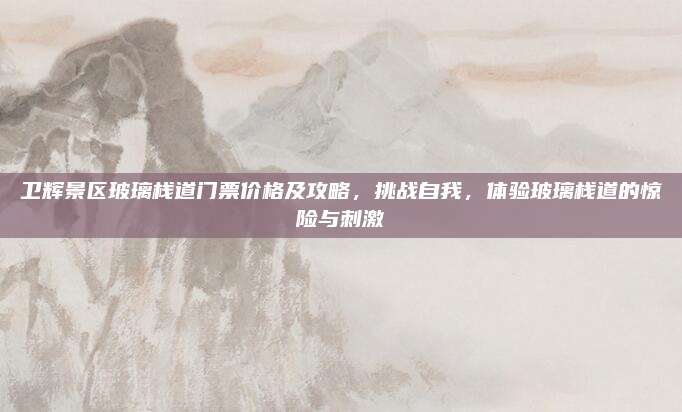 卫辉景区玻璃栈道门票价格及攻略，挑战自我，体验玻璃栈道的惊险与刺激