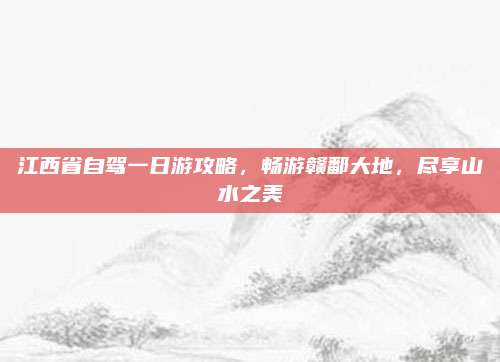 江西省自驾一日游攻略,畅游赣鄱大地,尽享山水之美
