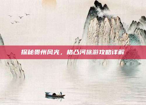 探秘贵州风光,格凸河旅游攻略详解