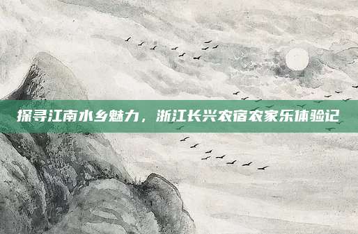 探寻江南水乡魅力，浙江长兴农宿农家乐体验记