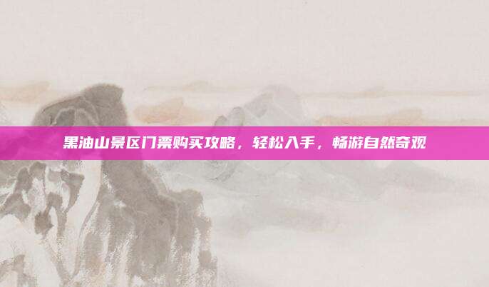 黑油山景区门票购买攻略，轻松入手，畅游自然奇观