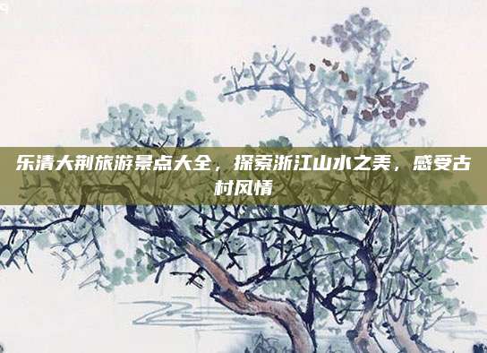 乐清大荆旅游景点大全，探索浙江山水之美，感受古村风情