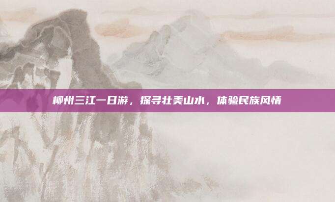 柳州三江一日游，探寻壮美山水，体验民族风情
