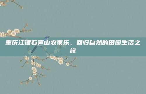 重庆江津石笋山农家乐，回归自然的田园生活之旅