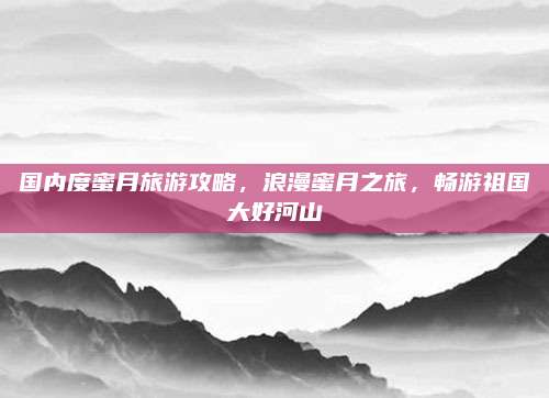 国内度蜜月旅游攻略，浪漫蜜月之旅，畅游祖国大好河山