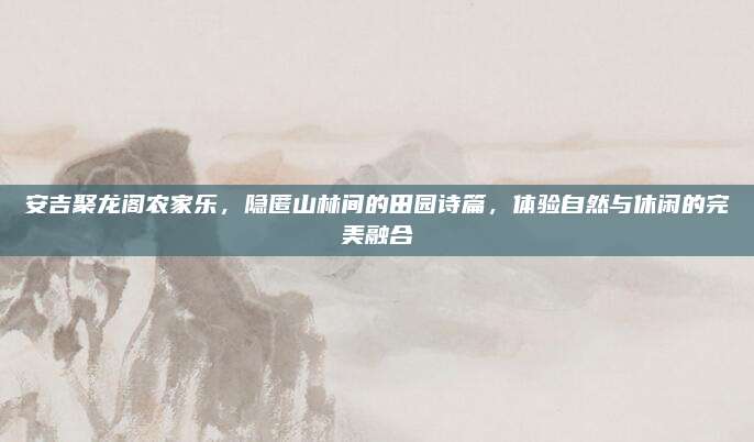 安吉聚龙阁农家乐，隐匿山林间的田园诗篇，体验自然与休闲的完美融合